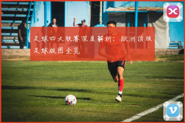 足球四大联赛深度解析：欧洲顶级足球版图全览