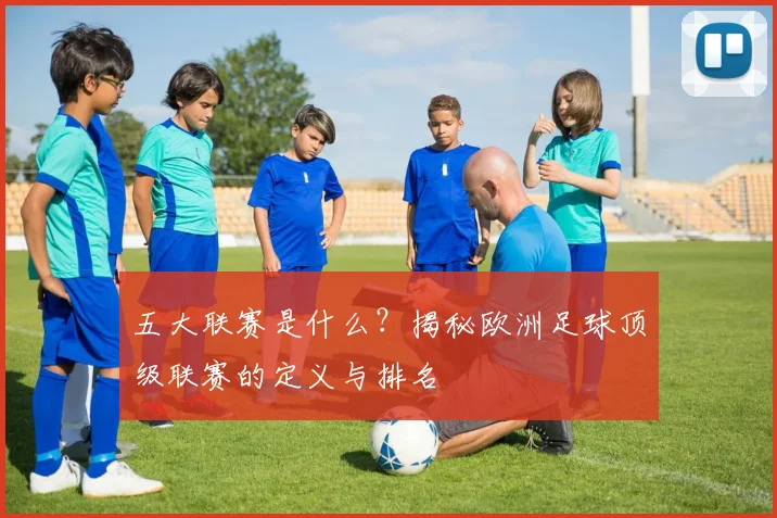 五大联赛是什么？揭秘欧洲足球顶级联赛的定义与排名
