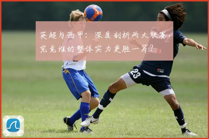 英超与西甲：深度剖析两大联赛，究竟谁的整体实力更胜一筹？