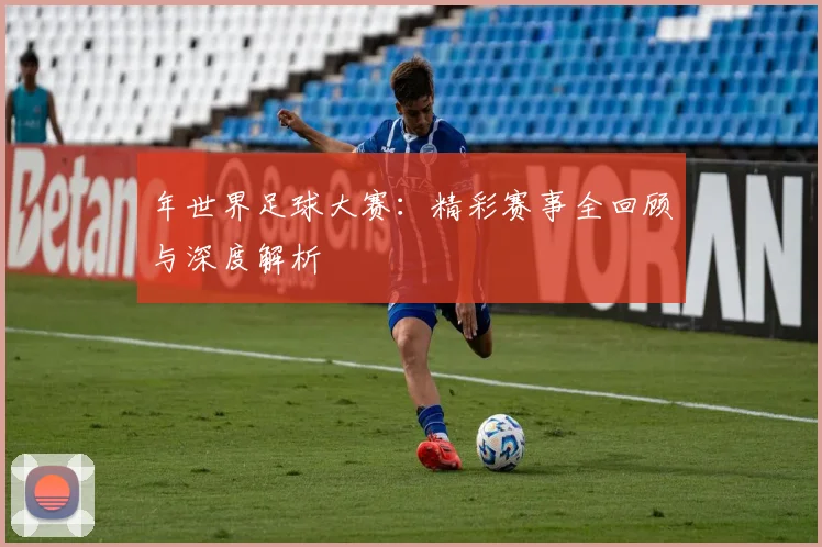 年世界足球大赛：精彩赛事全回顾与深度解析
