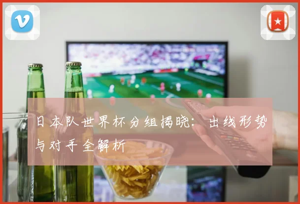日本队世界杯分组揭晓：出线形势与对手全解析