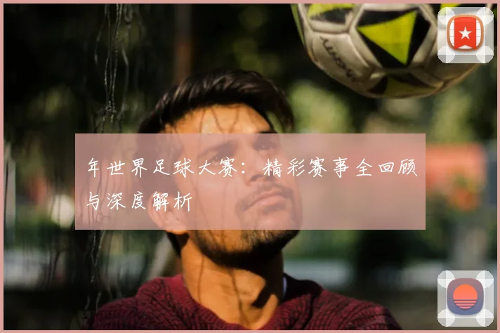 年世界足球大赛：精彩赛事全回顾与深度解析